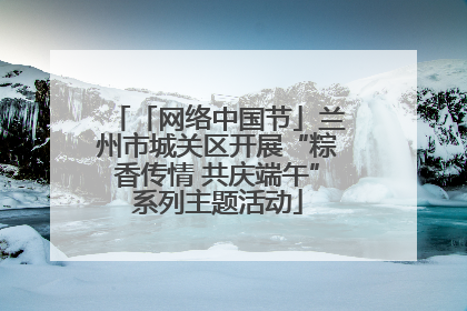 「网络中国节」兰州市城关区开展“粽香传情 共庆端午”系列主题活动