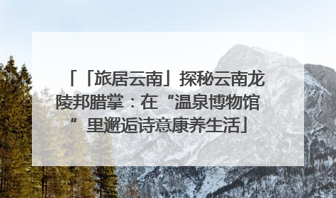 「旅居云南」探秘云南龙陵邦腊掌：在“温泉博物馆”里邂逅诗意康养生活