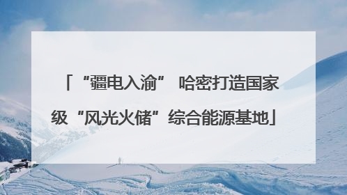 “疆电入渝” 哈密打造国家级“风光火储”综合能源基地