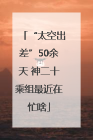 “太空出差”50余天 神二十乘组最近在忙啥