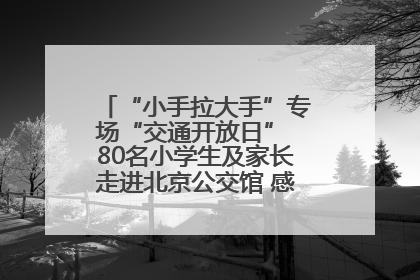 “小手拉大手”专场“交通开放日” 80名小学生及家长走进北京公交馆 感受百年公交文化
