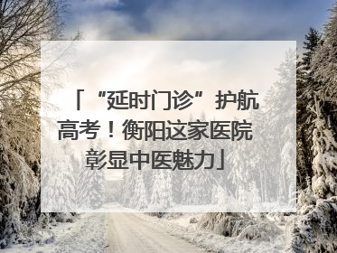 “延时门诊”护航高考！衡阳这家医院彰显中医魅力