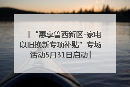 “惠享鲁西新区-家电以旧换新专项补贴”专场活动5月31日启动