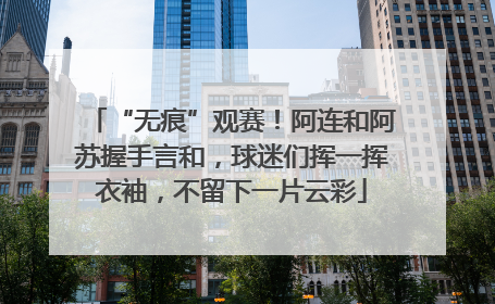 “无痕”观赛！阿连和阿苏握手言和，球迷们挥一挥衣袖，不留下一片云彩