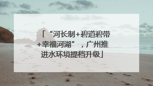 “河长制+碧道碧带+幸福河湖”，广州推进水环境提档升级