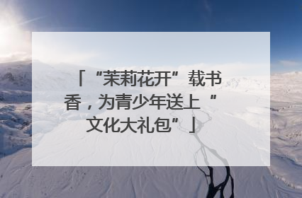 “茉莉花开”载书香，为青少年送上“文化大礼包”