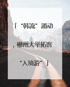 “韩流”涌动，郴州大举拓客“入境游”