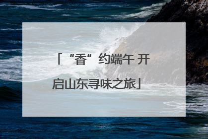 “香”约端午 开启山东寻味之旅