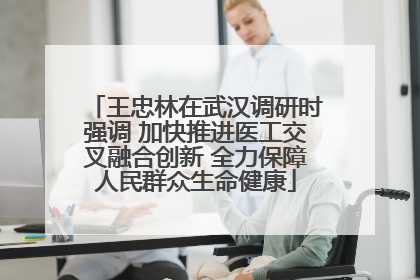 王忠林在武汉调研时强调 加快推进医工交叉融合创新 全力保障人民群众生命健康
