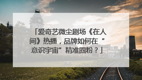 爱奇艺微尘剧场《在人间》热播，品牌如何在“意识宇宙”精准圈粉？