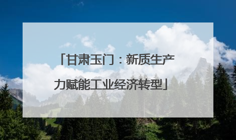 甘肃玉门：新质生产力赋能工业经济转型
