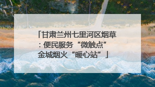甘肃兰州七里河区烟草：便民服务“微触点” 金城烟火“暖心站”