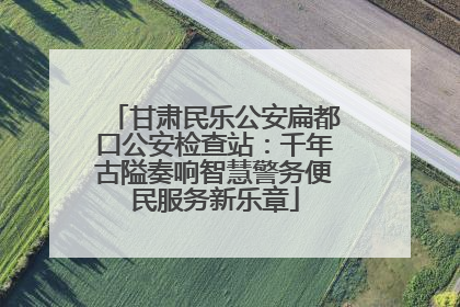 甘肃民乐公安扁都口公安检查站：千年古隘奏响智慧警务便民服务新乐章
