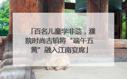 百名儿童学非遗，濮院时尚古镇将“端午五黄”融入江南宴席