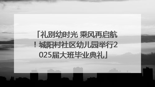 礼别幼时光 乘风再启航！城阳村社区幼儿园举行2025届大班毕业典礼
