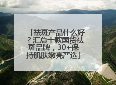 祛斑产品什么好？汇总十款国货祛斑品牌，30+保持肌肤嫩亮严选