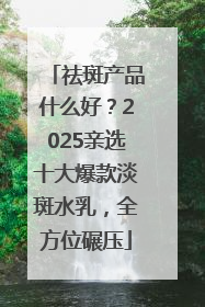 祛斑产品什么好？2025亲选十大爆款淡斑水乳，全方位碾压