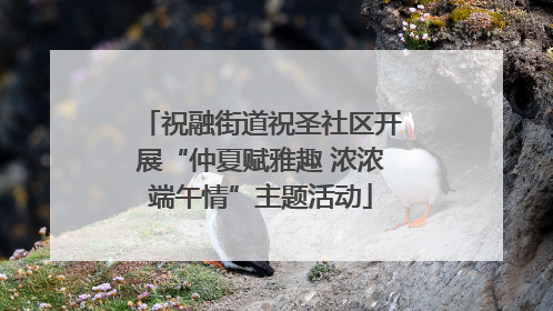 祝融街道祝圣社区开展“仲夏赋雅趣 浓浓端午情”主题活动