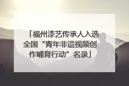 福州漆艺传承人入选全国“青年非遗视频创作哺育行动”名录