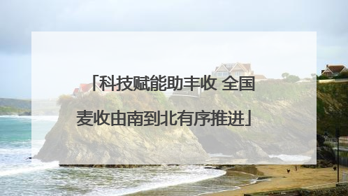科技赋能助丰收 全国麦收由南到北有序推进