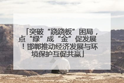 突破“跷跷板”困局，点“绿”成“金”促发展！邯郸推动经济发展与环境保护互促共赢