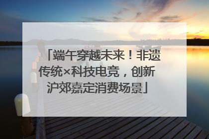 端午穿越未来！非遗传统×科技电竞，创新沪郊嘉定消费场景