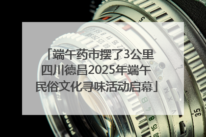 端午药市摆了3公里 四川德昌2025年端午民俗文化寻味活动启幕