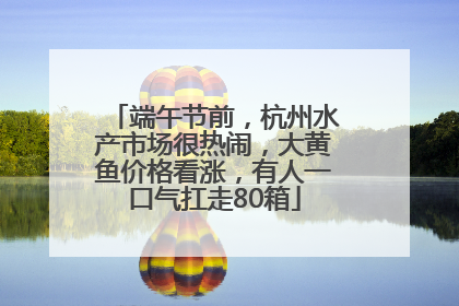 端午节前，杭州水产市场很热闹，大黄鱼价格看涨，有人一口气扛走80箱