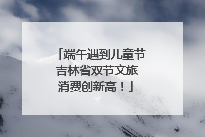 端午遇到儿童节 吉林省双节文旅消费创新高！