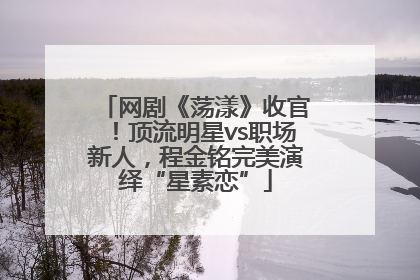 网剧《荡漾》收官！顶流明星vs职场新人，程金铭完美演绎“星素恋”