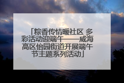 粽香传情暖社区 多彩活动迎端午——威海高区怡园街道开展端午节主题系列活动