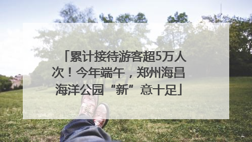 累计接待游客超5万人次！今年端午，郑州海昌海洋公园“新”意十足