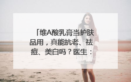 维A酸乳膏当护肤品用，真能抗老、祛痘、美白吗？医生：不建议长期使用