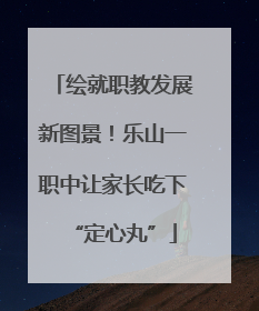 绘就职教发展新图景！乐山一职中让家长吃下“定心丸”