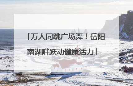 万人同跳广场舞！岳阳南湖畔跃动健康活力