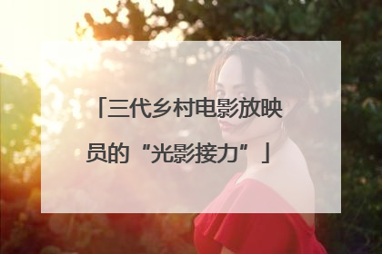 三代乡村电影放映员的“光影接力”
