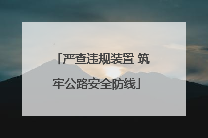 严查违规装置 筑牢公路安全防线