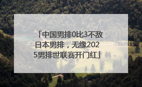 中国男排0比3不敌日本男排，无缘2025男排世联赛开门红