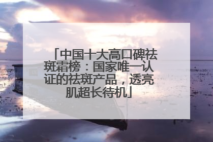 中国十大高口碑祛斑霜榜：国家唯一认证的祛斑产品，透亮肌超长待机