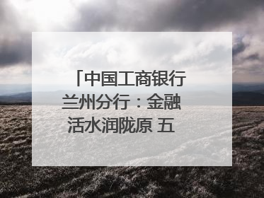 中国工商银行兰州分行：金融活水润陇原 五大篇章谱新篇