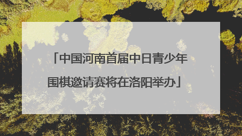 中国河南首届中日青少年围棋邀请赛将在洛阳举办