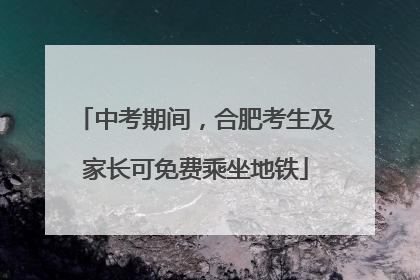 中考期间，合肥考生及家长可免费乘坐地铁