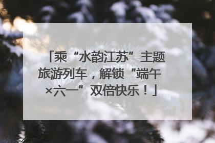 乘“水韵江苏”主题旅游列车，解锁“端午×六一”双倍快乐！