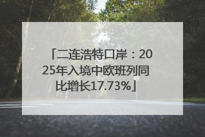二连浩特口岸：2025年入境中欧班列同比增长17.73%