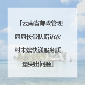 云南省邮政管理局局长带队暗访农村末端快递服务质量突出问题