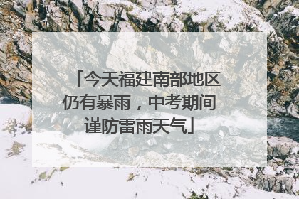 今天福建南部地区仍有暴雨，中考期间谨防雷雨天气