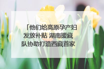 他们给高原孕产妇发放补贴 湖南援藏队协助打造西藏首家高原产儿协同中心