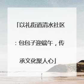以礼街道清水社区：包包子迎端午，传承文化聚人心