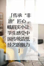 传承“非遗”匠心，峨眉实小让学生感受中国传统造纸技艺的魅力