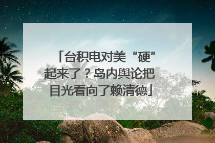 台积电对美“硬”起来了？岛内舆论把目光看向了赖清德
